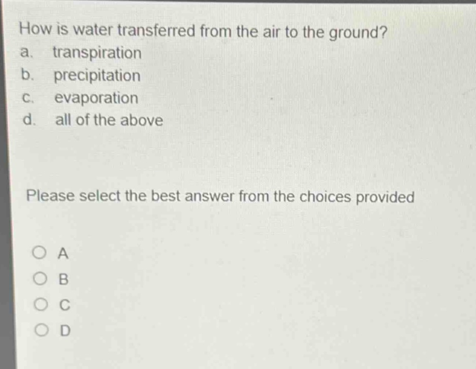 how is water transferred from the air to the ground?\na. transpiration\nb. precipitation\nc. evaporation\nd. all of the above\nplease select the best answer from the choices provided\n○ a\n○ b\n○ c\n○ d