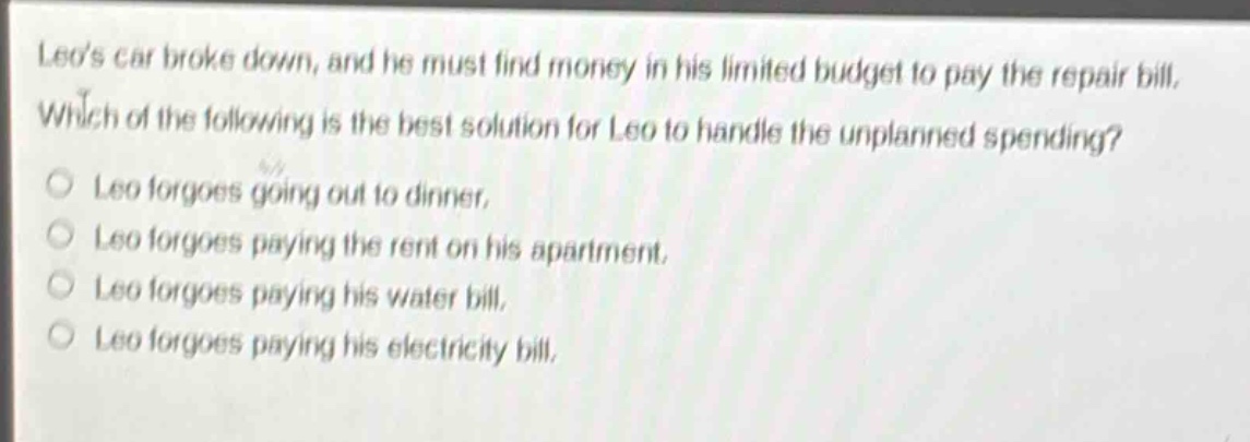 leos car broke down, and he must find money in his limited budget to pay the repair bill. which of the following is the best solution for leo to handle the unplanned spending?\nleo forgoes going out to dinner.\nleo forgoes paying the rent on his apartment.\nleo forgoes paying his water bill.\nleo forgoes paying his electricity bill.