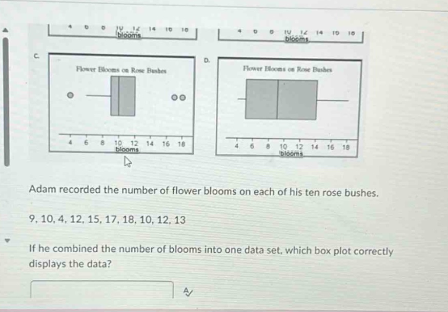 adam recorded the number of flower blooms on each of his ten rose bushes. 9, 10, 4, 12, 15, 17, 18, 10, 12, 13. if he combined the number of blooms into one data set, which box plot correctly displays the data?