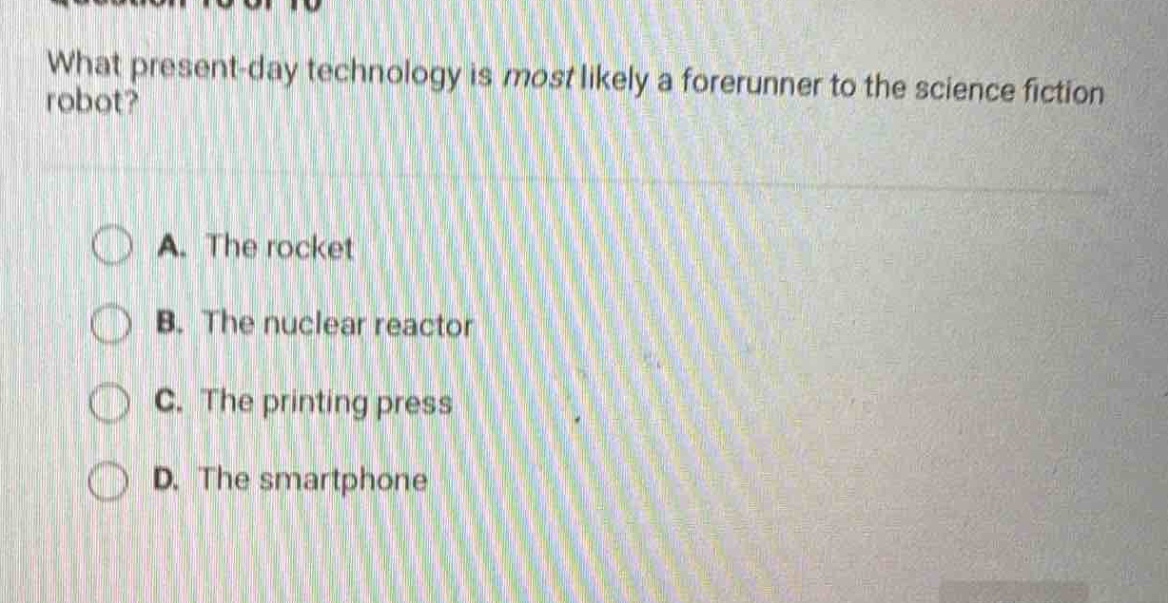 what present - day technology is most likely a forerunner to the science fiction robot?\na. the rocket\nb. the nuclear reactor\nc. the printing press\nd. the smartphone