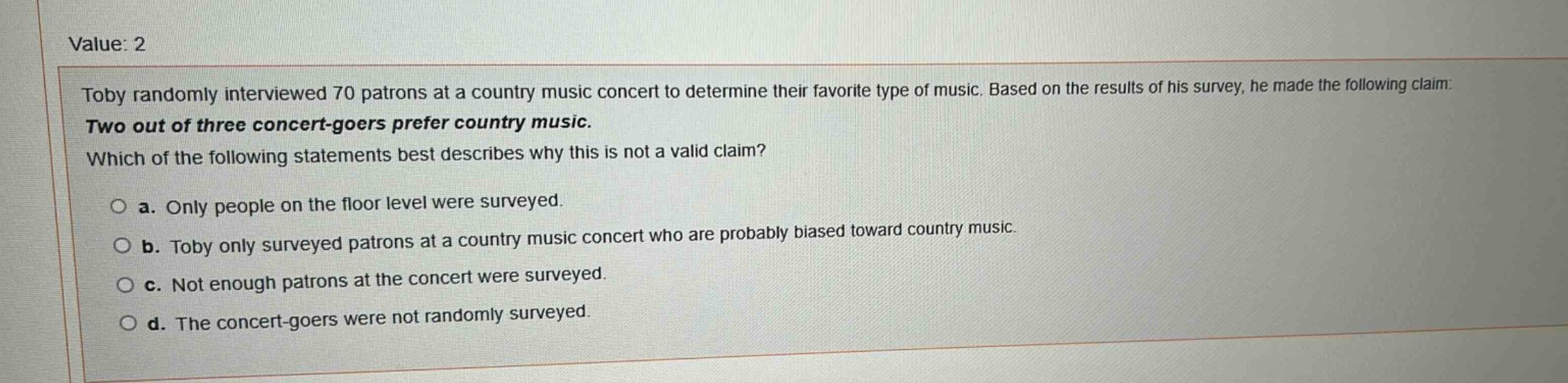 value: 2\ntoby randomly interviewed 70 patrons at a country music concert to determine their favorite type of music. based on the results of his survey, he made the following claim: two out of three concert - goers prefer country music. which of the following statements best describes why this is not a valid claim?\n○ a. only people on the floor level were surveyed.\n○ b. toby only surveyed patrons at a country music concert who are probably biased toward country music.\n○ c. not enough patrons at the concert were surveyed.\n○ d. the concert - goers were not randomly surveyed.