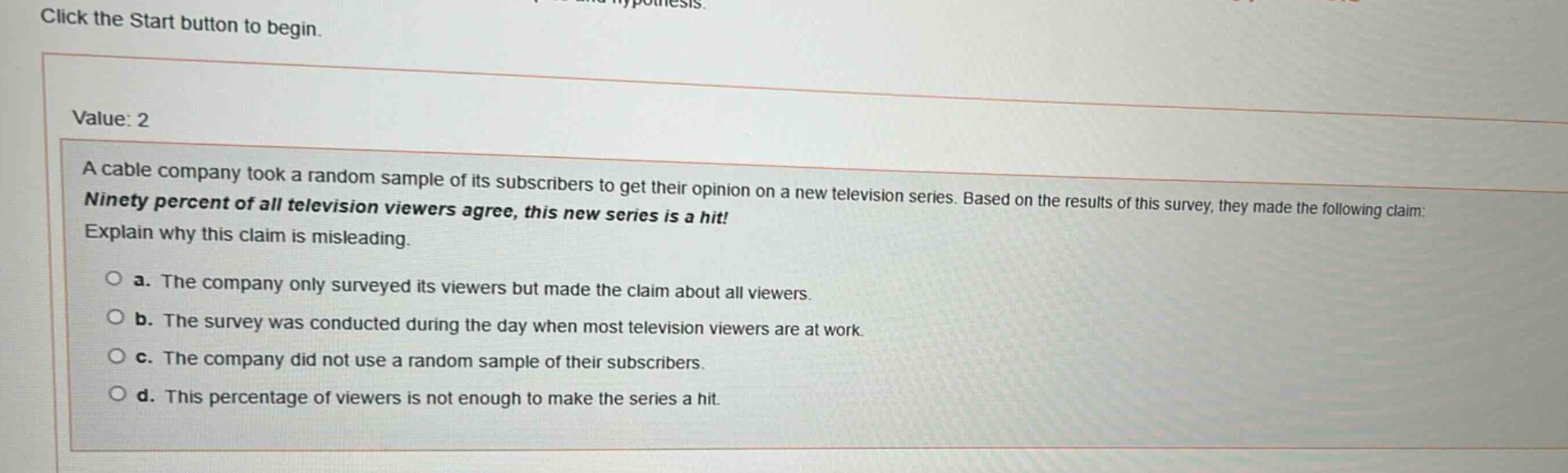 a cable company took a random sample of its subscribers to get their opinion on a new television series. based on the results of this survey, they made the following claim: ninety percent of all television viewers agree, this new series is a hit! explain why this claim is misleading.\n\na. the company only surveyed its viewers but made the claim about all viewers.\n\nb. the survey was conducted during the day when most television viewers are at work.\n\nc. the company did not use a random sample of their subscribers.\n\nd. this percentage of viewers is not enough to make the series a hit.