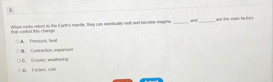 3\nwhen rocks return to the earth’s mantle, they can eventually melt and become magma. ______ and ______ are the main factors that control this change.\n○a. pressure; heat\n○b. contraction; expansion\n○c. erosion; weathering\n○d. friction; cold
