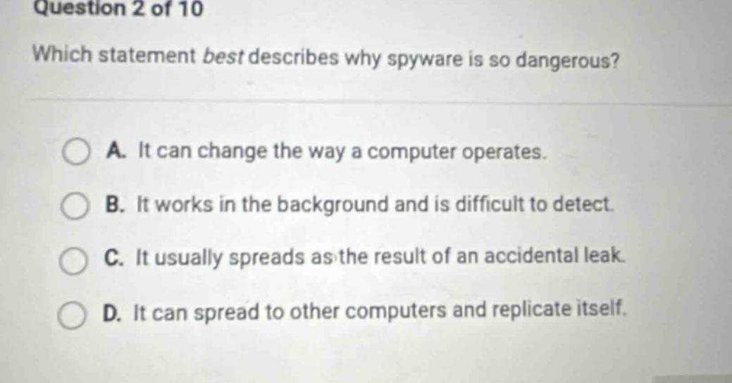 question 2 of 10\nwhich statement best describes why spyware is so dangerous?\na. it can change the way a computer operates.\nb. it works in the background and is difficult to detect.\nc. it usually spreads as the result of an accidental leak.\nd. it can spread to other computers and replicate itself.