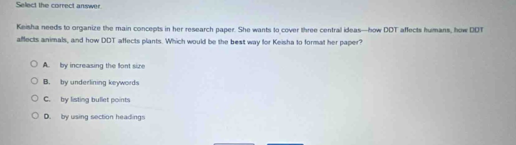 select the correct answer.\nkeisha needs to organize the main concepts in her research paper. she wants to cover three central ideas—how ddt affects humans, how ddt affects animals, and how ddt affects plants. which would be the best way for keisha to format her paper?\na. by increasing the font size\nb. by underlining keywords\nc. by listing bullet points\nd. by using section headings