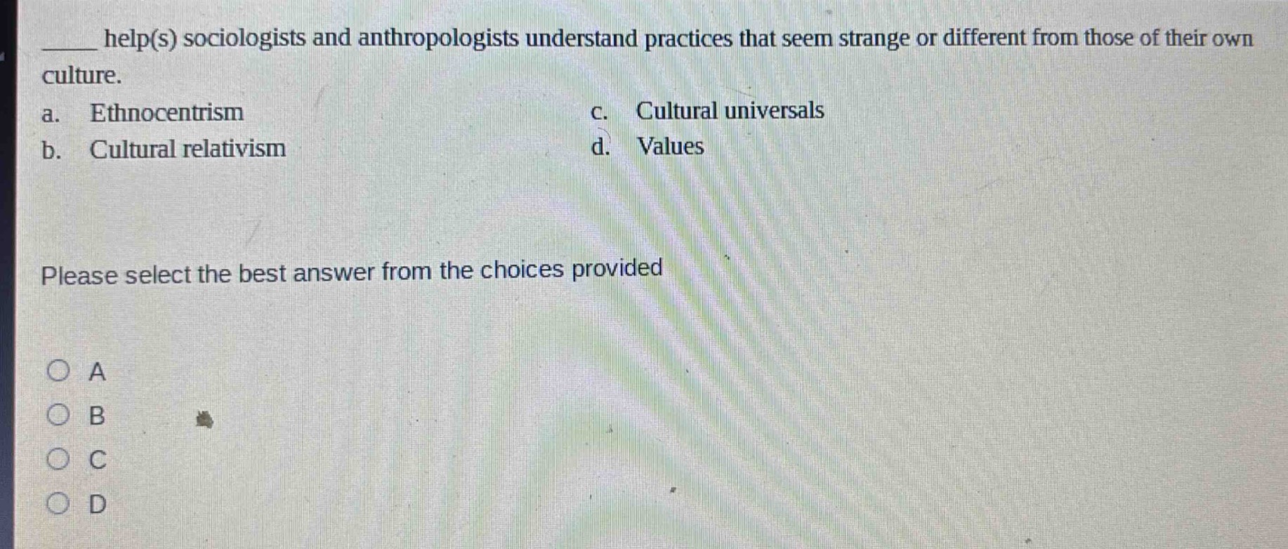 ____ help(s) sociologists and anthropologists understand practices that seem strange or different from those of their own culture.\na. ethnocentrism\nc. cultural universals\nb. cultural relativism\nd. values\nplease select the best answer from the choices provided\n○ a\n○ b\n○ c\n○ d