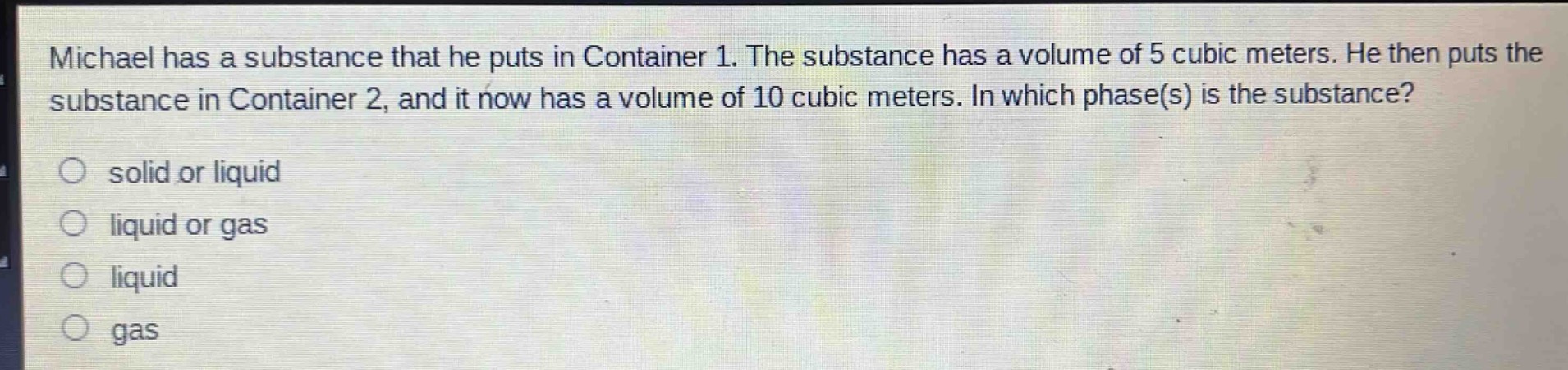 michael has a substance that he puts in container 1. the substance has a volume of 5 cubic meters. he then puts the substance in container 2, and it now has a volume of 10 cubic meters. in which phase(s) is the substance?\no solid or liquid\no liquid or gas\no liquid\no gas