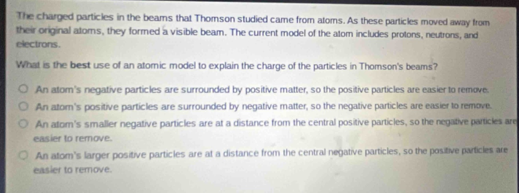the charged particles in the beams that thomson studied came from atoms. as these particles moved away from their original atoms, they formed a visible beam. the current model of the atom includes protons, neutrons, and electrons.\nwhat is the best use of an atomic model to explain the charge of the particles in thomsons beams?\nan atoms negative particles are surrounded by positive matter, so the positive particles are easier to remove.\nan atoms positive particles are surrounded by negative matter, so the negative particles are easier to remove.\nan atoms smaller negative particles are at a distance from the central positive particles, so the negative particles are easier to remove.\nan atoms larger positive particles are at a distance from the central negative particles, so the positive particles are easier to remove.