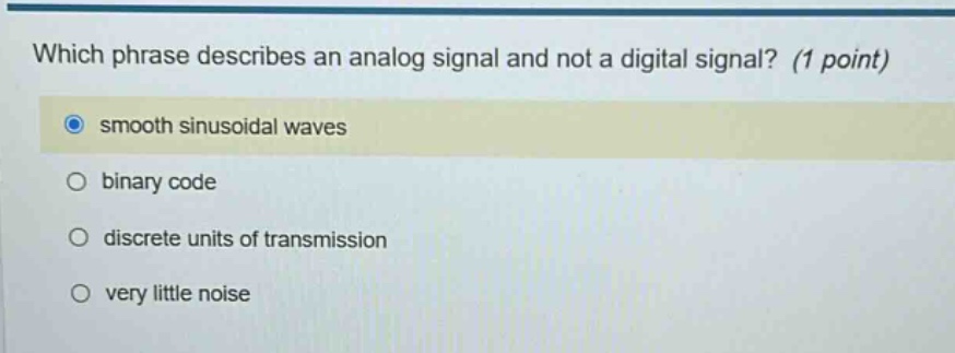 which phrase describes an analog signal and not a digital signal? (1 point)\nsmooth sinusoidal waves\nbinary code\ndiscrete units of transmission\nvery little noise