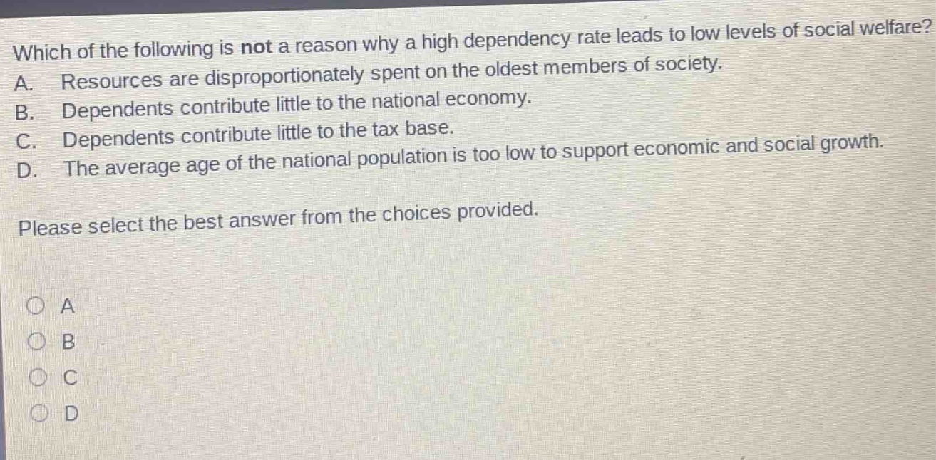 which of the following is not a reason why a high dependency rate leads to low levels of social welfare? a. resources are disproportionately spent on the oldest members of society. b. dependents contribute little to the national economy. c. dependents contribute little to the tax base. d. the average age of the national population is too low to support economic and social growth. please select the best answer from the choices provided.