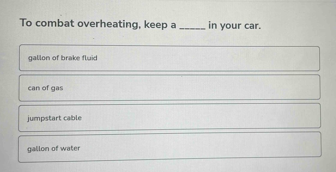 to combat overheating, keep a _____ in your car.\ngallon of brake fluid\ncan of gas\njumpstart cable\ngallon of water