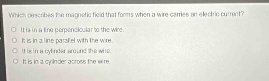 which describes the magnetic field that forms when a wire carries an electric current?\no it is in a line perpendicular to the wire.\no it is in a line parallel with the wire.\no it is in a cylinder around the wire.\no it is in a cylinder across the wire.