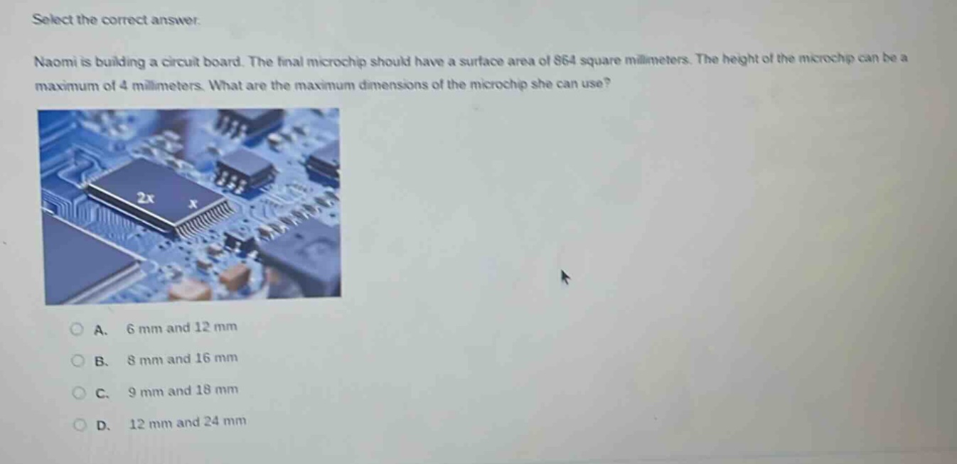 select the correct answer.\nnaomi is building a circuit board. the final microchip should have a surface area of 864 square millimeters. the height of the microchip can be a maximum of 4 millimeters. what are the maximum dimensions of the microchip she can use?\na. 6 mm and 12 mm\nb. 8 mm and 16 mm\nc. 9 mm and 18 mm\nd. 12 mm and 24 mm
