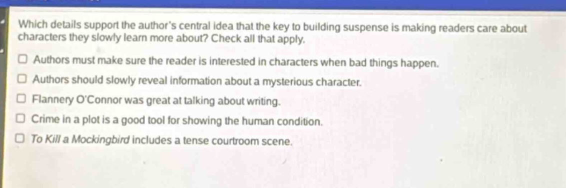 which details support the authors central idea that the key to building suspense is making readers care about characters they slowly learn more about? check all that apply. \nauthors must make sure the reader is interested in characters when bad things happen.\nauthors should slowly reveal information about a mysterious character.\nflannery oconnor was great at talking about writing.\ncrime in a plot is a good tool for showing the human condition.\nto kill a mockingbird includes a tense courtroom scene.