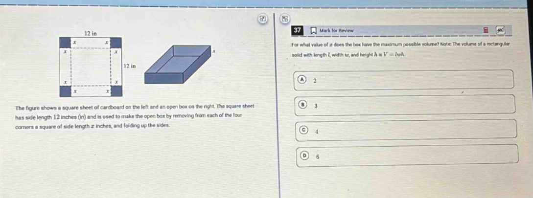 the figure shows a square sheet of cardboard on the left and an open - box on the right. the square sheet has side length 12 inches (in) and is used to make the open box by removing from each of the four corners a square of side length (x) inches, and folding up the sides. for what value of (x) does the box have the maximum possible volume? note: the volume of a rectangular solid with length (l), width (w), and height (h) is (v = lwh). a 2 b 3 c 4 d 6