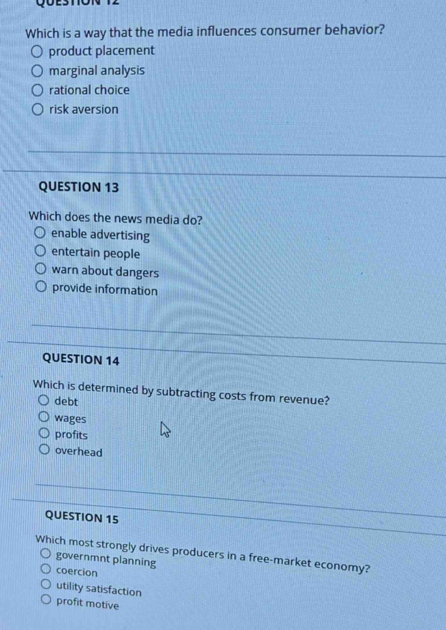 question 12\nwhich is a way that the media influences consumer behavior?\no product placement\no marginal analysis\no rational choice\no risk aversion\n\nquestion 13\nwhich does the news media do?\no enable advertising\no entertain people\no warn about dangers\no provide information\n\nquestion 14\nwhich is determined by subtracting costs from revenue?\no debt\no wages\no profits\no overhead\n\nquestion 15\nwhich most strongly drives producers in a free - market economy?\no governmnt planning\no coercion\no utility satisfaction\no profit motive