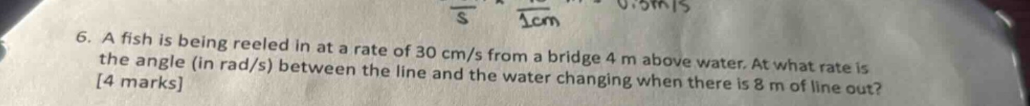 6. a fish is being reeled in at a rate of 30 cm/s from a bridge 4 m above water. at what rate is the angle (in rad/s) between the line and the water changing when there is 8 m of line out? 4 marks