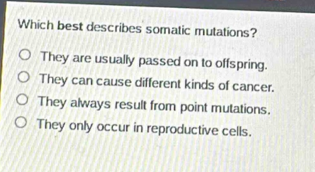 which best describes somatic mutations?\no they are usually passed on to offspring.\no they can cause different kinds of cancer.\no they always result from point mutations.\no they only occur in reproductive cells.