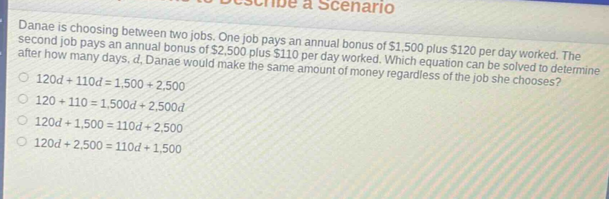 danae is choosing between two jobs. one job pays an annual bonus of $1,500 plus $120 per day worked. the second job pays an annual bonus of $2,500 plus $110 per day worked. which equation can be solved to determine after how many days, d, danae would make the same amount of money regardless of the job she chooses?\n120d + 110d = 1,500 + 2,500\n120 + 110 = 1,500d + 2,500d\n120d + 1,500 = 110d + 2,500\n120d + 2,500 = 110d + 1,500