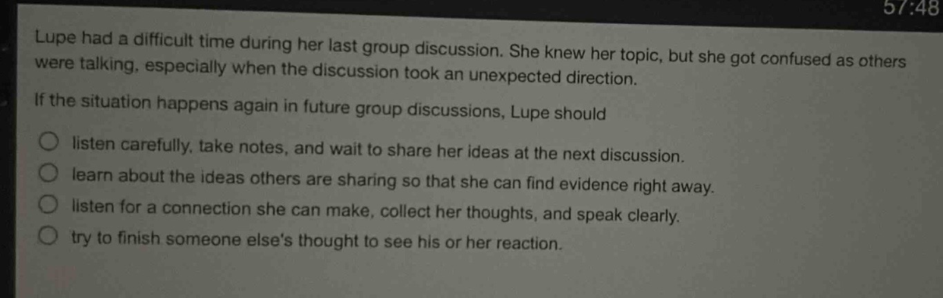 lupe had a difficult time during her last group discussion. she knew her topic, but she got confused as others were talking, especially when the discussion took an unexpected direction.\nif the situation happens again in future group discussions, lupe should\n○ listen carefully, take notes, and wait to share her ideas at the next discussion.\n○ learn about the ideas others are sharing so that she can find evidence right away.\n○ listen for a connection she can make, collect her thoughts, and speak clearly.\n○ try to finish someone elses thought to see his or her reaction.