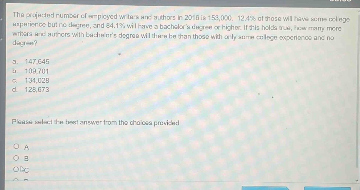 the projected number of employed writers and authors in 2016 is 153,000. 12.4% of those will have some college experience but no degree, and 84.1% will have a bachelor’s degree or higher. if this holds true, how many more writers and authors with bachelor’s degree will there be than those with only some college experience and no degree?\na. 147,645\nb. 109,701\nc. 134,028\nd. 128,673\nplease select the best answer from the choices provided\no a\no b\no c\no d