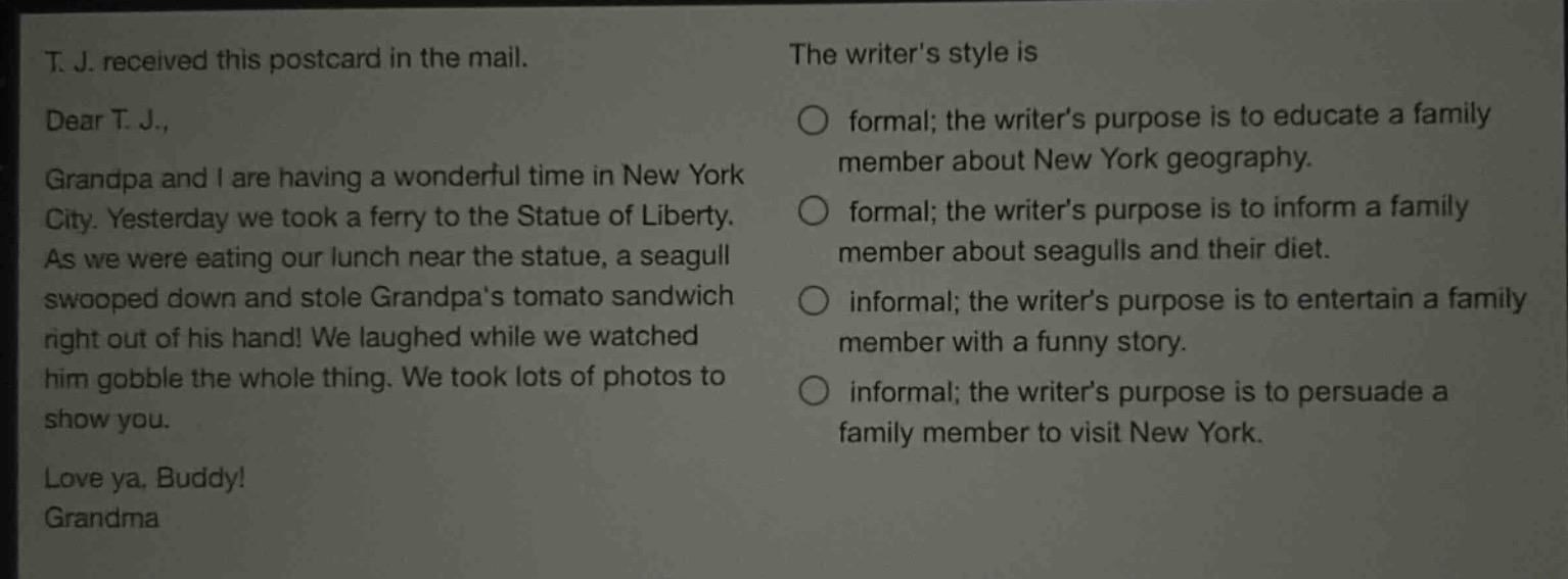 t. j. received this postcard in the mail.\ndear t. j.,\ngrandpa and i are having a wonderful time in new york city. yesterday we took a ferry to the statue of liberty. as we were eating our lunch near the statue, a seagull swooped down and stole grandpas tomato sandwich right out of his hand! we laughed while we watched him gobble the whole thing. we took lots of photos to show you.\nlove ya, buddy!\ngrandma\nthe writers style is\nformal; the writers purpose is to educate a family member about new york geography.\nformal; the writers purpose is to inform a family member about seagulls and their diet.\ninformal; the writers purpose is to entertain a family member with a funny story.\ninformal; the writers purpose is to persuade a family member to visit new york.