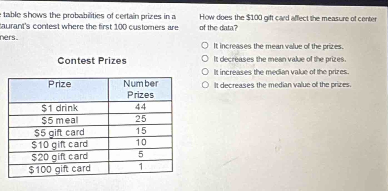 the table shows the probabilities of certain prizes in a restaurants contest where the first 100 customers are winners.\ncontest prizes\n| prize | number prizes |\n| ---- | ---- |\n| $1 drink | 44 |\n| $5 meal | 25 |\n| $5 gift card | 15 |\n| $10 gift card | 10 |\n| $20 gift card | 5 |\n| $100 gift card | 1 |\nhow does the $100 gift card affect the measure of center of the data?\no it increases the mean value of the prizes.\no it decreases the mean value of the prizes.\no it increases the median value of the prizes.\no it decreases the median value of the prizes.