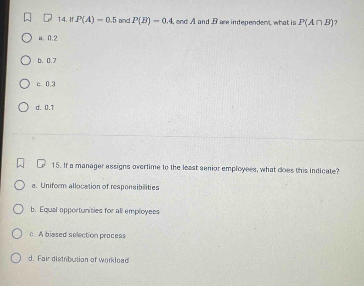 14. if $p(a)=0.5$ and $p(b)=0.4$, and $a$ and $b$ are independent, what is $p(acap b)$?\n a. 0.2\n b. 0.7\n c. 0.3\n d. 0.1\n15. if a manager assigns overtime to the least senior employees, what does this indicate?\n a. uniform allocation of responsibilities\n b. equal opportunities for all employees\n c. a biased selection process\n d. fair distribution of workload