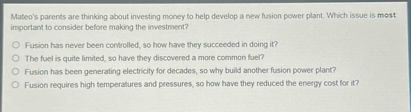 mateos parents are thinking about investing money to help develop a new fusion power plant. which issue is most important to consider before making the investment?\no fusion has never been controlled, so how have they succeeded in doing it?\no the fuel is quite limited, so have they discovered a more common fuel?\no fusion has been generating electricity for decades, so why build another fusion power plant?\no fusion requires high temperatures and pressures, so how have they reduced the energy cost for it?