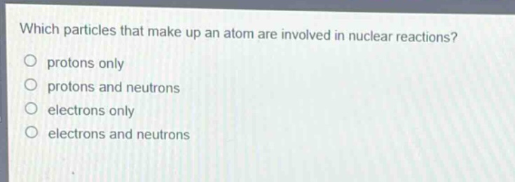 which particles that make up an atom are involved in nuclear reactions?\no protons only\no protons and neutrons\no electrons only\no electrons and neutrons
