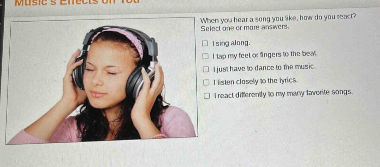musics effects on you\nwhen you hear a song you like, how do you react? select one or more answers.\n□ i sing along.\n□ i tap my feet or fingers to the beat.\n□ i just have to dance to the music.\n□ i listen closely to the lyrics.\n□ i react differently to my many favorite songs.