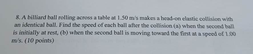 8. a billiard ball rolling across a table at 1.50 m/s makes a head - on elastic collision with an identical ball. find the speed of each ball after the collision (a) when the second ball is initially at rest, (b) when the second ball is moving toward the first at a speed of 1.00 m/s. (10 points)