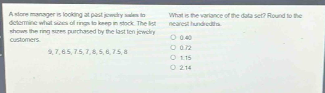 a store manager is looking at past jewelry sales to determine what sizes of rings to keep in stock. the list shows the ring sizes purchased by the last ten jewelry customers. 9, 7, 6.5, 7.5, 7, 8, 5, 6, 7.5, 8. what is the variance of the data set? round to the nearest hundredths. 0 0.40 0 0.72 0 1.15 0 2.14