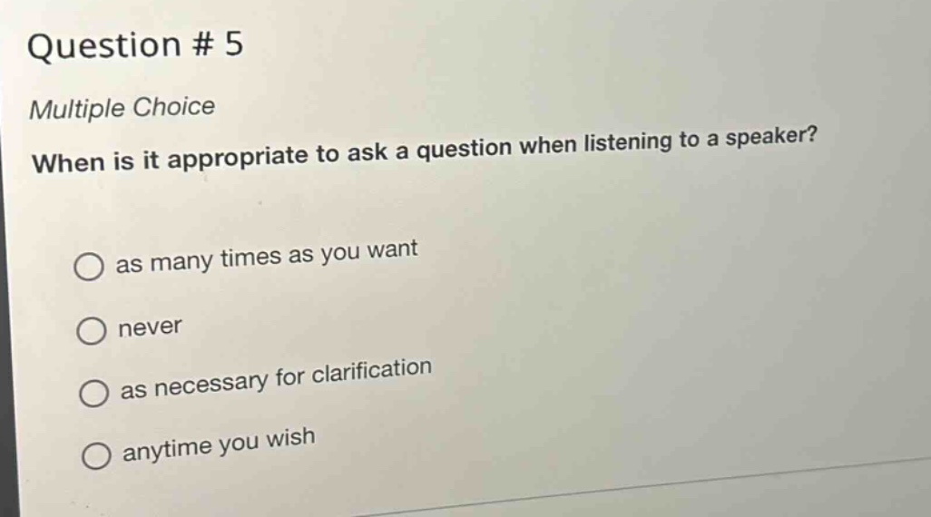 question # 5\nmultiple choice\nwhen is it appropriate to ask a question when listening to a speaker?\nas many times as you want\nnever\nas necessary for clarification\nanytime you wish