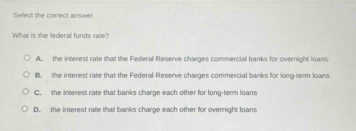 select the correct answer. what is the federal funds rate? a. the interest rate that the federal reserve charges commercial banks for overnight loans b. the interest rate that the federal reserve charges commercial banks for long - term loans c. the interest rate that banks charge each other for long - term loans d. the interest rate that banks charge each other for overnight loans