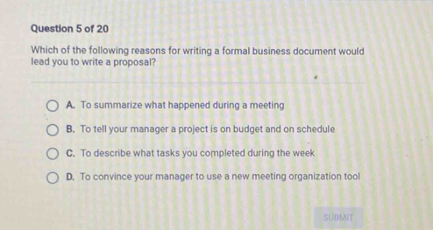 question 5 of 20\nwhich of the following reasons for writing a formal business document would lead you to write a proposal?\na. to summarize what happened during a meeting\nb. to tell your manager a project is on budget and on schedule\nc. to describe what tasks you completed during the week\nd. to convince your manager to use a new meeting organization tool