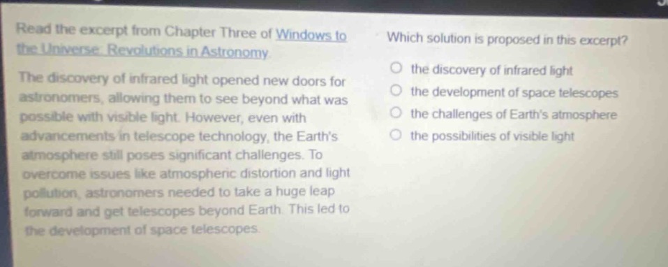 read the excerpt from chapter three of windows to the universe: revolutions in astronomy. the discovery of infrared light opened new doors for astronomers, allowing them to see beyond what was possible with visible light. however, even with advancements in telescope technology, the earths atmosphere still poses significant challenges. to overcome issues like atmospheric distortion and light pollution, astronomers needed to take a huge leap forward and get telescopes beyond earth. this led to the development of space telescopes. which solution is proposed in this excerpt? the discovery of infrared light the development of space telescopes the challenges of earths atmosphere the possibilities of visible light