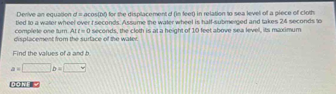 derive an equation (d = acos(bt)) for the displacement (d) (in feet) in relation to sea level of a piece of cloth tied to a water wheel over (t) seconds. assume the water wheel is half - submerged and takes 24 seconds to complete one turn. at (t = 0) seconds, the cloth is at a height of 10 feet above sea level, its maximum displacement from the surface of the water. find the values of (a) and (b). (a=) (b=)