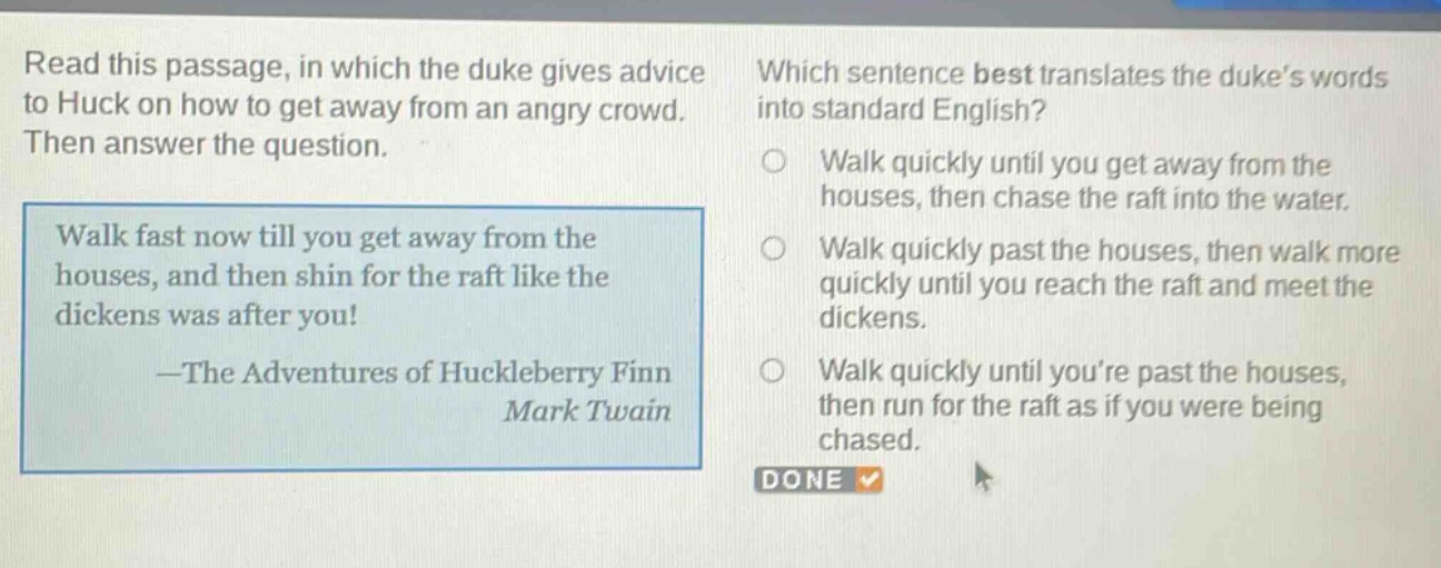 read this passage, in which the duke gives advice to huck on how to get away from an angry crowd. then answer the question. walk fast now till you get away from the houses, and then shin for the raft like the dickens was after you! —the adventures of huckleberry finn mark twain which sentence best translates the duke’s words into standard english? walk quickly until you get away from the houses, then chase the raft into the water. walk quickly past the houses, then walk more quickly until you reach the raft and meet the dickens. walk quickly until you’re past the houses, then run for the raft as if you were being chased. done