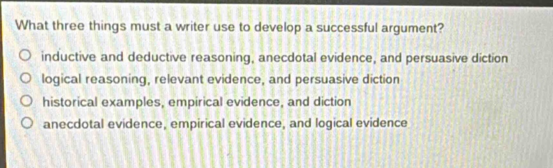 what three things must a writer use to develop a successful argument?\n○ inductive and deductive reasoning, anecdotal evidence, and persuasive diction\n○ logical reasoning, relevant evidence, and persuasive diction\n○ historical examples, empirical evidence, and diction\n○ anecdotal evidence, empirical evidence, and logical evidence