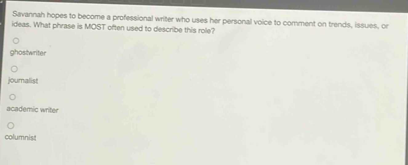 savannah hopes to become a professional writer who uses her personal voice to comment on trends, issues, or ideas. what phrase is most often used to describe this role?\nghostwriter\njournalist\nacademic writer\ncolumnist