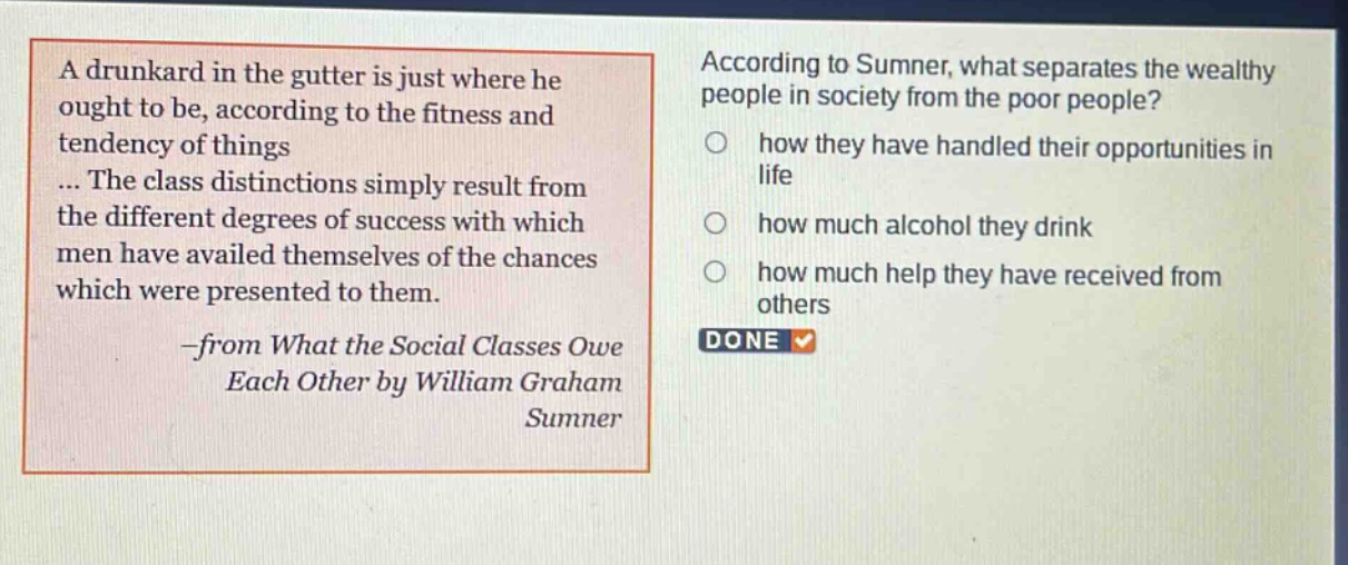a drunkard in the gutter is just where he ought to be, according to the fitness and tendency of things... the class distinctions simply result from the different degrees of success with which men have availed themselves of the chances which were presented to them. -from what the social classes owe each other by william graham sumner according to sumner, what separates the wealthy people in society from the poor people? how they have handled their opportunities in life how much alcohol they drink how much help they have received from others done
