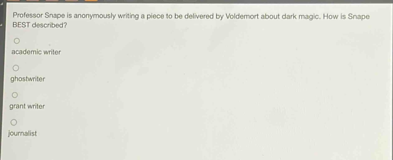 professor snape is anonymously writing a piece to be delivered by voldemort about dark magic. how is snape best described?\nacademic writer\nghostwriter\ngrant writer\njournalist