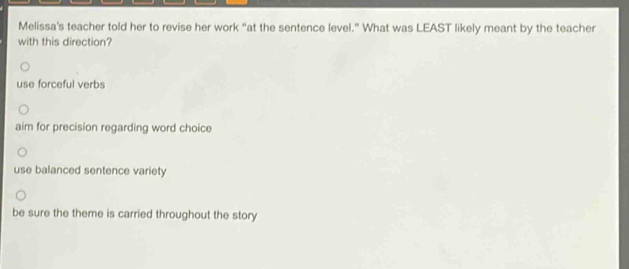 melissas teacher told her to revise her work “at the sentence level.” what was least likely meant by the teacher with this direction?\nuse forceful verbs\naim for precision regarding word choice\nuse balanced sentence variety\nbe sure the theme is carried throughout the story