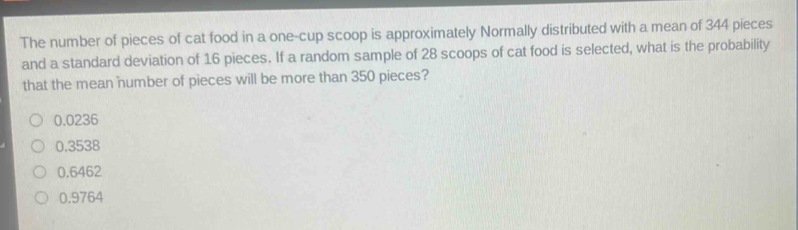 the number of pieces of cat food in a one - cup scoop is approximately normally distributed with a mean of 344 pieces and a standard deviation of 16 pieces. if a random sample of 28 scoops of cat food is selected, what is the probability that the mean number of pieces will be more than 350 pieces?\n0.0236\n0.3538\n0.6462\n0.9764
