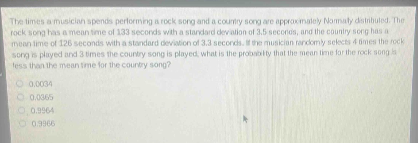 the times a musician spends performing a rock song and a country song are approximately normally distributed. the rock song has a mean time of 133 seconds with a standard deviation of 3.5 seconds, and the country song has a mean time of 126 seconds with a standard deviation of 3.3 seconds. if the musician randomly selects 4 times the rock song is played and 3 times the country song is played, what is the probability that the mean time for the rock song is less than the mean time for the country song?\n0.0034\n0.0365\n0.9964\n0.9966