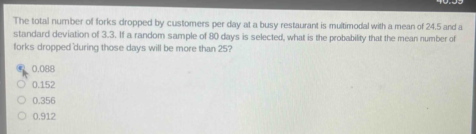 the total number of forks dropped by customers per day at a busy restaurant is multimodal with a mean of 24.5 and a standard deviation of 3.3. if a random sample of 80 days is selected, what is the probability that the mean number of forks dropped during those days will be more than 25?\n0.088\n0.152\n0.356\n0.912