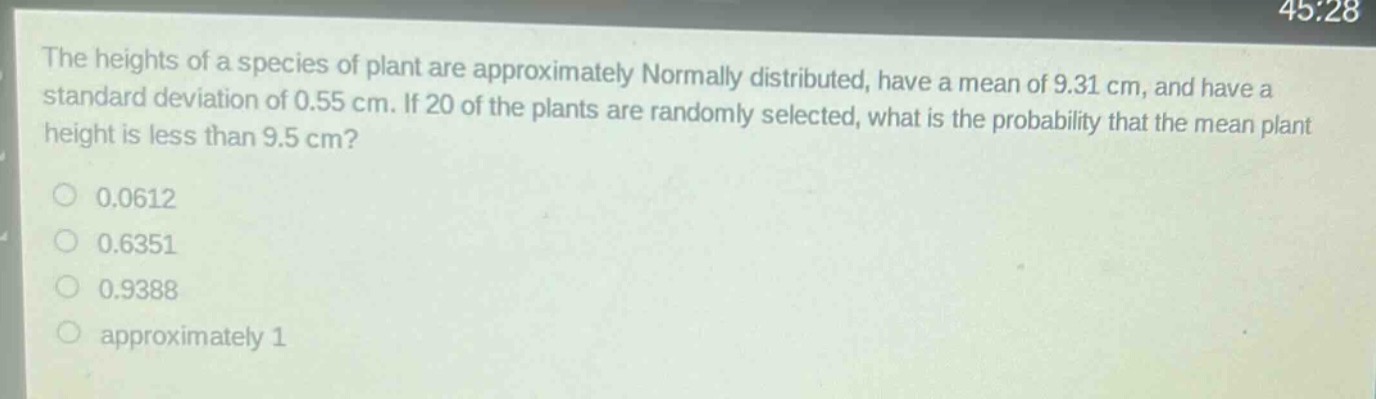 the heights of a species of plant are approximately normally distributed, have a mean of 9.31 cm, and have a standard deviation of 0.55 cm. if 20 of the plants are randomly selected, what is the probability that the mean plant height is less than 9.5 cm?\n0.0612\n0.6351\n0.9388\napproximately 1