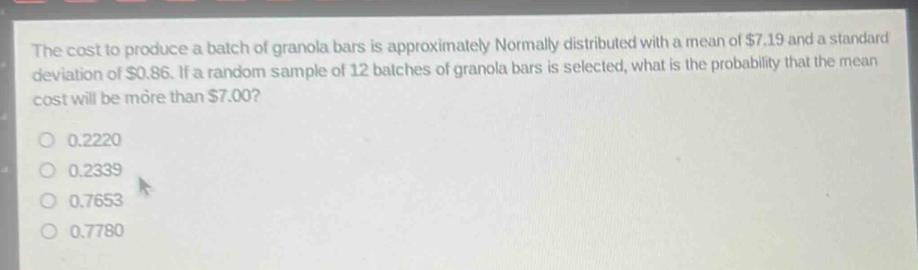 the cost to produce a batch of granola bars is approximately normally distributed with a mean of $7.19 and a standard deviation of $0.86. if a random sample of 12 batches of granola bars is selected, what is the probability that the mean cost will be more than $7.00?\n0.2220\n0.2339\n0.7653\n0.7780
