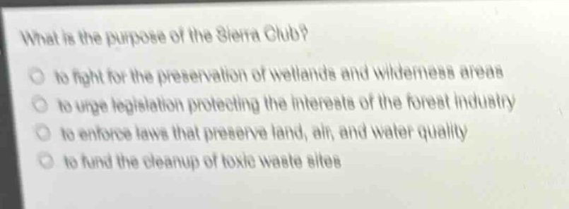 what is the purpose of the sierra club?\n to fight for the preservation of wetlands and wilderness areas\n to urge legislation protecting the interests of the forest industry\n to enforce laws that preserve land, air, and water quality\n to fund the cleanup of toxic waste sites